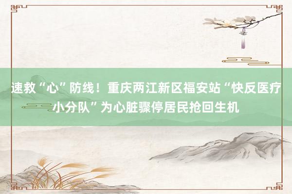 速救“心”防线！重庆两江新区福安站“快反医疗小分队”为心脏骤停居民抢回生机