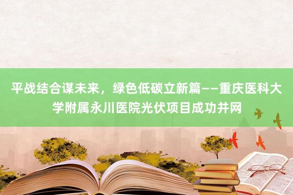 平战结合谋未来，绿色低碳立新篇——重庆医科大学附属永川医院光伏项目成功并网