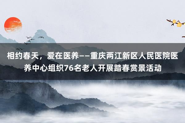 相约春天，爱在医养——重庆两江新区人民医院医养中心组织76名老人开展踏春赏景活动