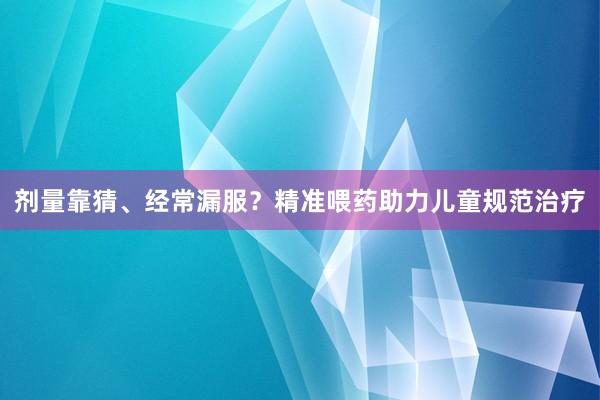剂量靠猜、经常漏服？精准喂药助力儿童规范治疗