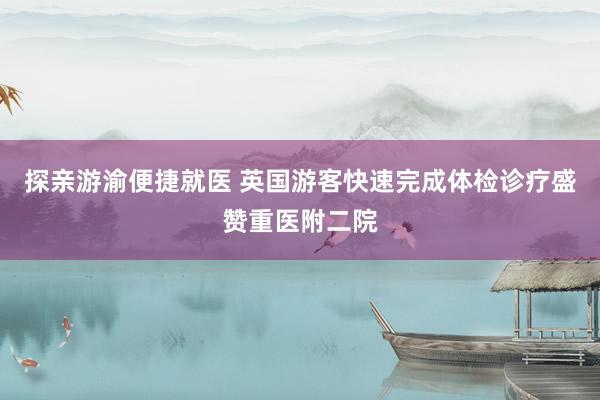 探亲游渝便捷就医 英国游客快速完成体检诊疗盛赞重医附二院