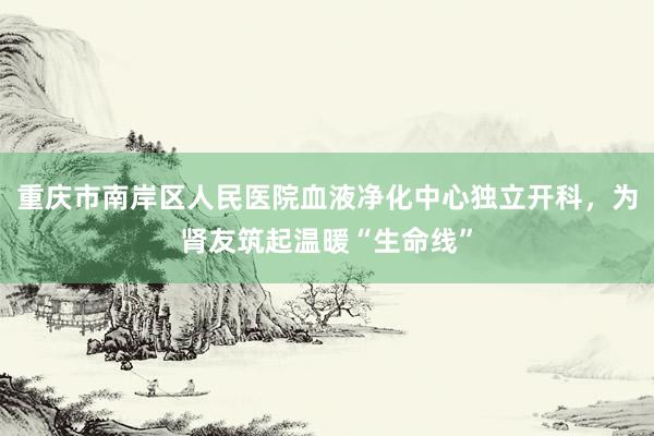 重庆市南岸区人民医院血液净化中心独立开科，为肾友筑起温暖“生命线”