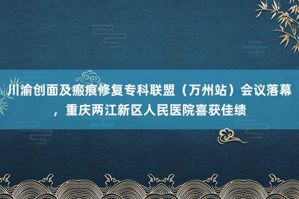 川渝创面及瘢痕修复专科联盟（万州站）会议落幕，重庆两江新区人民医院喜获佳绩