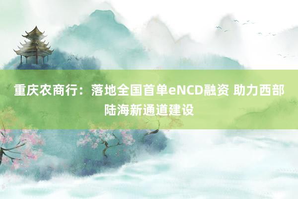 重庆农商行：落地全国首单eNCD融资 助力西部陆海新通道建设