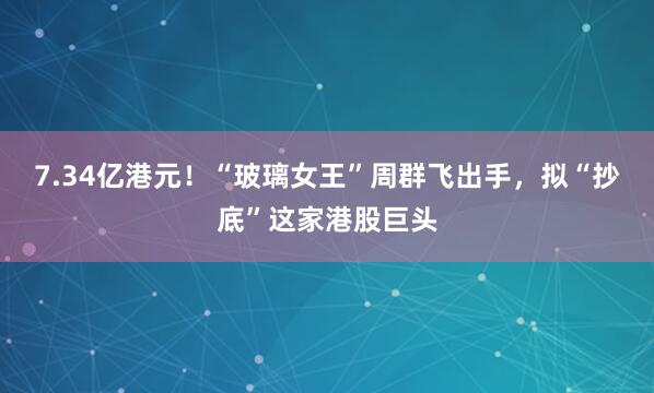 7.34亿港元！“玻璃女王”周群飞出手，拟“抄底”这家港股巨头